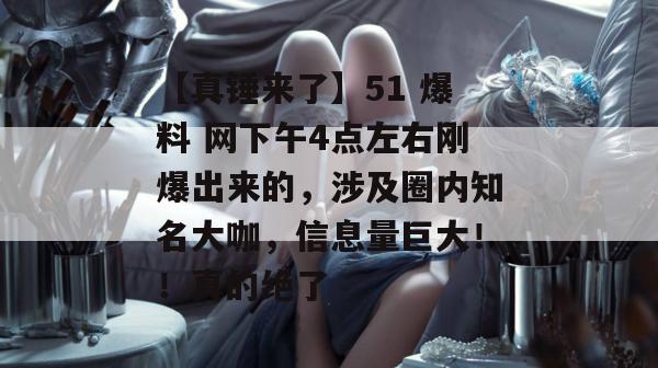 【真锤来了】51 爆料 网下午4点左右刚爆出来的，涉及圈内知名大咖，信息量巨大！！真的绝了