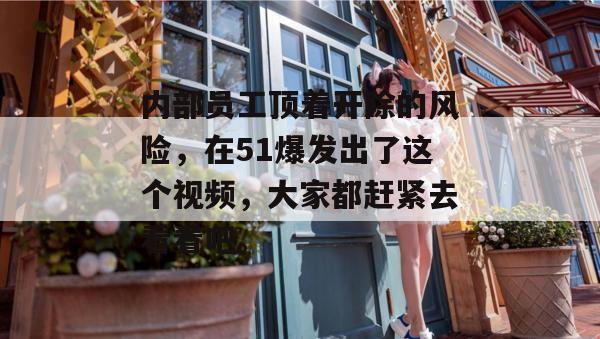 内部员工顶着开除的风险，在51爆发出了这个视频，大家都赶紧去看看吧。
