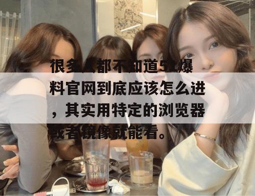 很多人都不知道51爆料官网到底应该怎么进，其实用特定的浏览器或者镜像就能看。