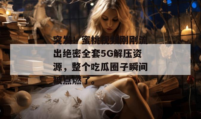 突发！蜜桃视频刚刚流出绝密全套5G解压资源，整个吃瓜圈子瞬间被点燃了。