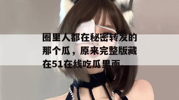 圈里人都在秘密转发的那个瓜,原来完整版藏在51在线吃瓜里面。 圈里人都在秘密转发的那个瓜,原来完整版藏在51在线吃瓜里面。