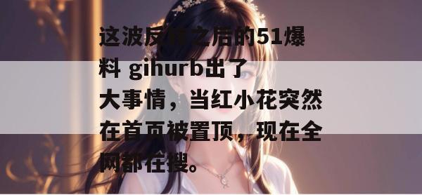 这波反转之后的51爆料 gihurb出了大事情，当红小花突然在首页被置顶，现在全网都在搜。