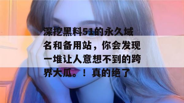 深挖黑料51的永久域名和备用站,你会发现一堆让人意想不到的跨界大瓜。!真的绝了 深挖黑料51的永久域名和备用站,你会发现一堆让人意想不到的跨界大瓜。!真的绝了