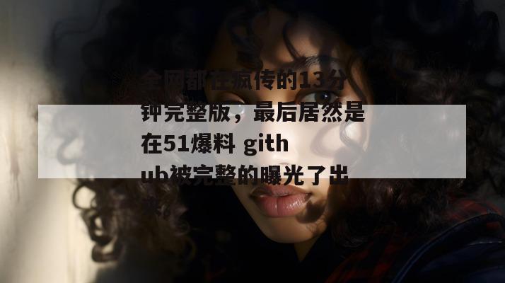 全网都在疯传的13分钟完整版，最后居然是在51爆料 github被完整的曝光了出来。