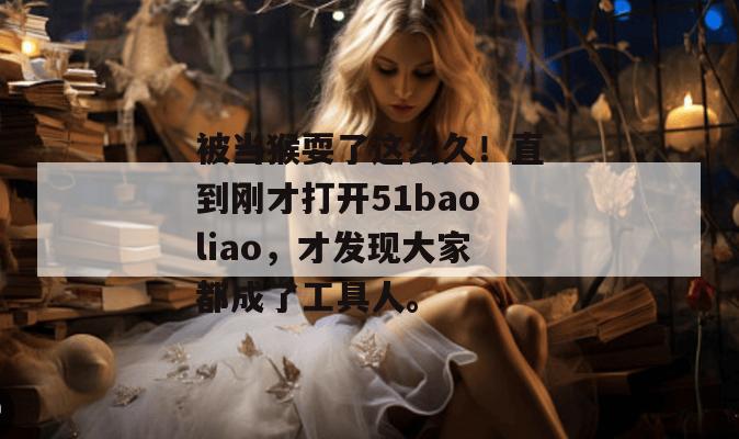 被当猴耍了这么久！直到刚才打开51baoliao，才发现大家都成了工具人。