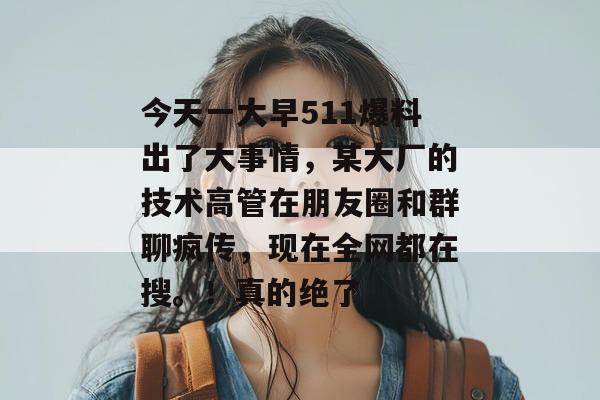 今天一大早511爆料出了大事情,某大厂的技术高管在朋友圈和群聊疯传,现在全网都在搜。!真的绝了 今天一大早511爆料出了大事情,某大厂的技术高管在朋友圈和群聊疯传,现在全网都在搜。!真的绝了