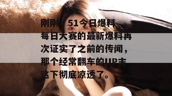 刚刚，51今日爆料 每日大赛的最新爆料再次证实了之前的传闻，那个经常翻车的UP主这下彻底凉透了。