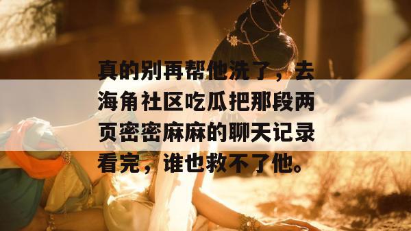 真的别再帮他洗了，去海角社区吃瓜把那段两页密密麻麻的聊天记录看完，谁也救不了他。