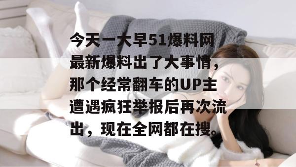 今天一大早51爆料网最新爆料出了大事情，那个经常翻车的UP主遭遇疯狂举报后再次流出，现在全网都在搜。
