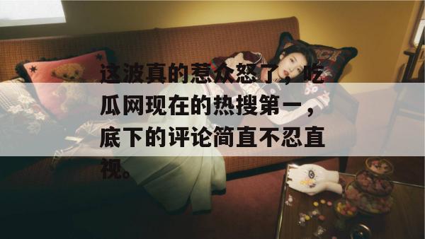 这波真的惹众怒了，吃瓜网现在的热搜第一，底下的评论简直不忍直视。