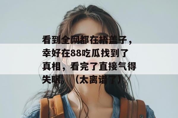 看到全网都在捂盖子，幸好在88吃瓜找到了真相，看完了直接气得失眠。（太离谱了）