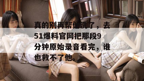 真的别再帮他洗了，去51爆料官网把那段9分钟原始录音看完，谁也救不了他。