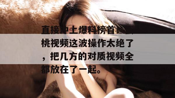 直接冲上爆料榜首！蜜桃视频这波操作太绝了，把几方的对质视频全都放在了一起。