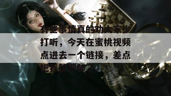 有些事情真的劝大家少打听，今天在蜜桃视频点进去一个链接，差点把我整抑郁了。
