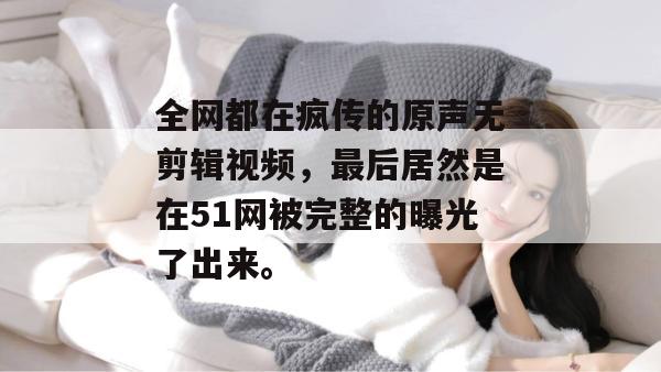 全网都在疯传的原声无剪辑视频，最后居然是在51网被完整的曝光了出来。