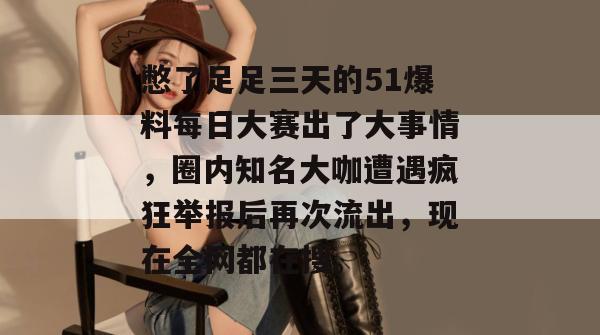憋了足足三天的51爆料每日大赛出了大事情，圈内知名大咖遭遇疯狂举报后再次流出，现在全网都在搜。