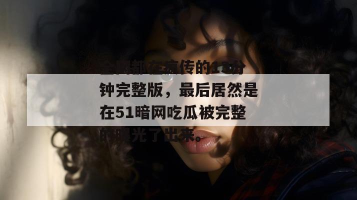 全网都在疯传的13分钟完整版,最后居然是在51暗网吃瓜被完整的曝光了出来。 全网都在疯传的13分钟完整版,最后居然是在51暗网吃瓜被完整的曝光了出来。
