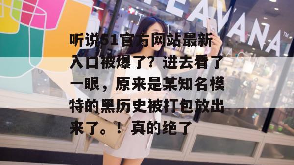听说51官方网站最新入口被爆了?进去看了一眼,原来是某知名模特的黑历史被打包放出来了。!真的绝了 听说51官方网站最新入口被爆了?进去看了一眼,原来是某知名模特的黑历史被打包放出来了。!真的绝了