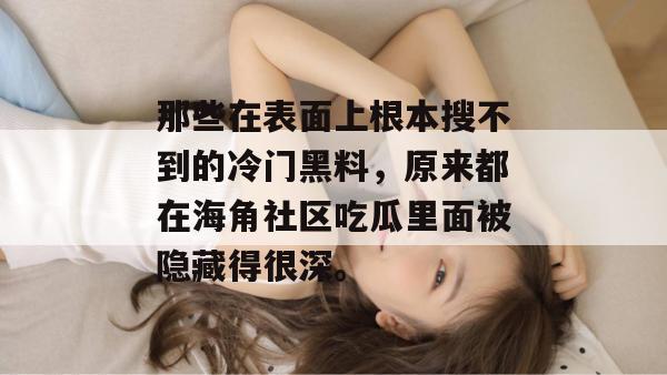 那些在表面上根本搜不到的冷门黑料,原来都在海角社区吃瓜里面被隐藏得很深。 那些在表面上根本搜不到的冷门黑料,原来都在海角社区吃瓜里面被隐藏得很深。