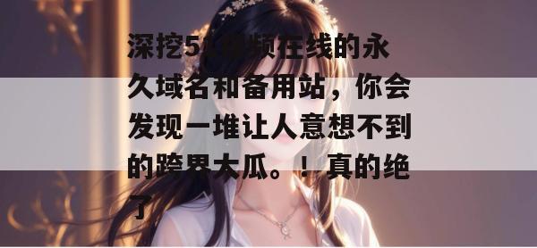深挖51视频在线的永久域名和备用站，你会发现一堆让人意想不到的跨界大瓜。！真的绝了