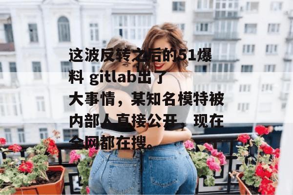 这波反转之后的51爆料 gitlab出了大事情，某知名模特被内部人直接公开，现在全网都在搜。