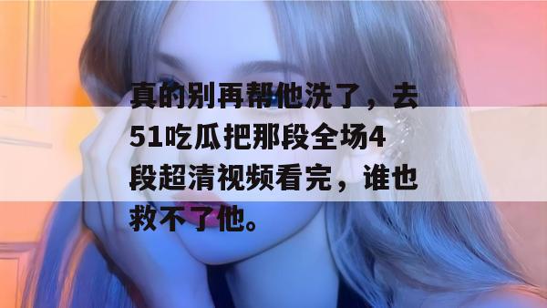 真的别再帮他洗了，去51吃瓜把那段全场4段超清视频看完，谁也救不了他。