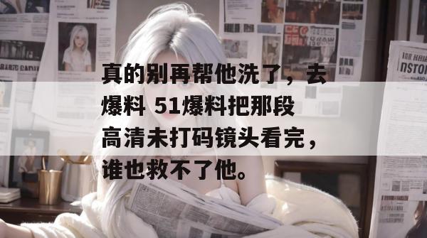 真的别再帮他洗了，去爆料 51爆料把那段高清未打码镜头看完，谁也救不了他。