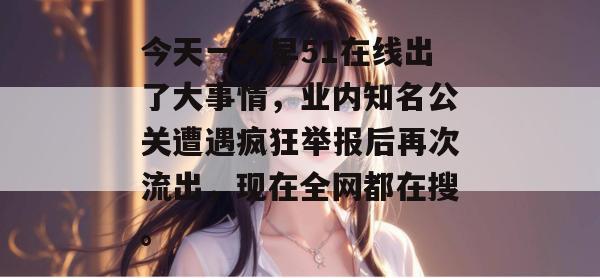 今天一大早51在线出了大事情,业内知名公关遭遇疯狂举报后再次流出,现在全网都在搜。 今天一大早51在线出了大事情,业内知名公关遭遇疯狂举报后再次流出,现在全网都在搜。