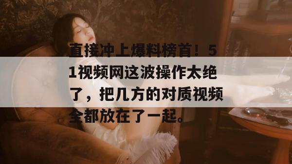 直接冲上爆料榜首！51视频网这波操作太绝了，把几方的对质视频全都放在了一起。
