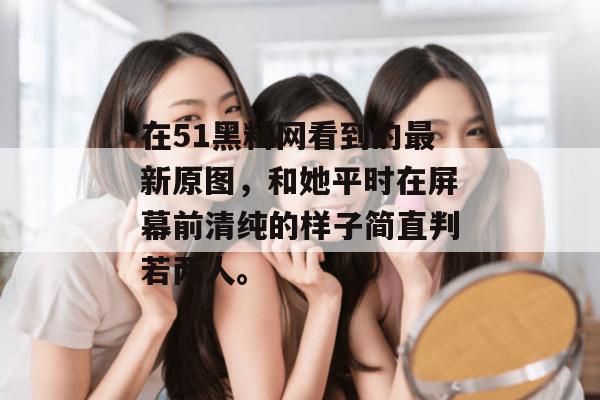 在51黑料网看到的最新原图，和她平时在屏幕前清纯的样子简直判若两人。