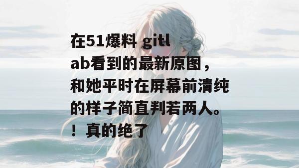 在51爆料 gitlab看到的最新原图，和她平时在屏幕前清纯的样子简直判若两人。！真的绝了