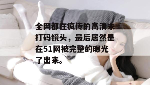 全网都在疯传的高清未打码镜头,最后居然是在51网被完整的曝光了出来。
